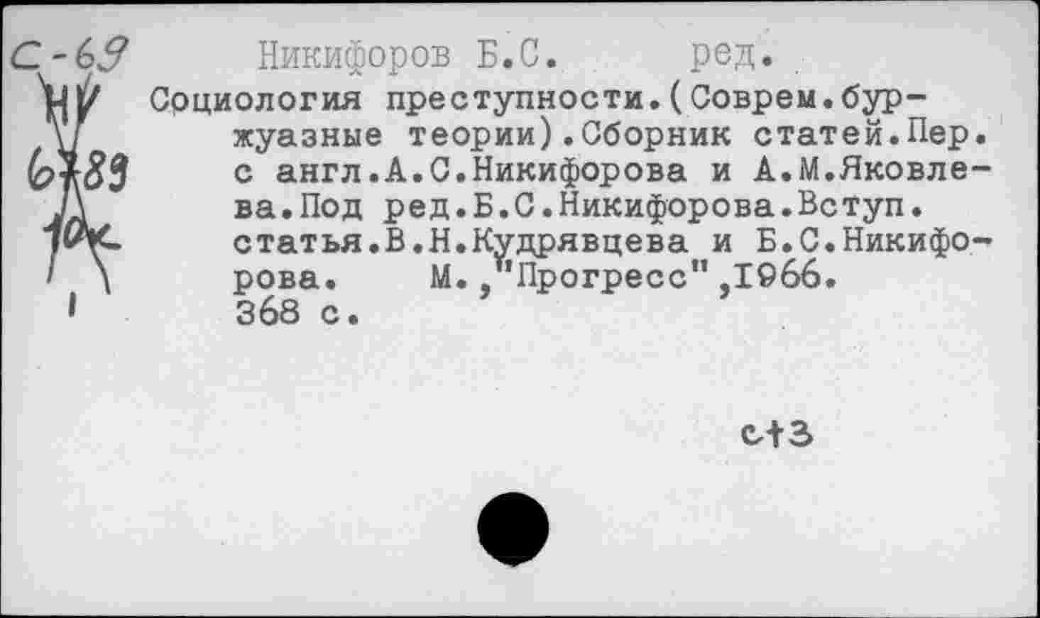 ﻿ОЬЗ Никифоров Б.С.	род.
У{1/ Социология преступности.(Соврем.бур-
V	жуазные теории).Сборник статей.Пер.
с англ.А.С.Никифорова и А.М.Яковле-
Л	ва.Под ред.Б.С.Никифорова.Вступ.
статья.В.Н.Кудрявцева и Б.С.Никифо-
I \ рова.	М. .’’Прогресс” ,1966.
I 368 с.
СЛЗ